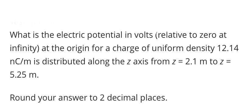 What is the electric potential in volts (relative to zero at
infinity) at the origin for a charge of uniform density 12.14
nC/m is distributed along the z axis from z = 2.1 m to z =
5.25 m.
