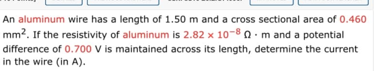 An aluminum wire has a length of 1.50 m and a cross sectional area of 0.460
mm2. If the resistivity of aluminum is 2.82 x 10-8 0. m and a potential
difference of 0.700 V is maintained across its length, determine the current
in the wire (in A).
