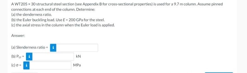 AWT205 x 30 structural steel section (see Appendix B for cross-sectional properties) is used for a 9.7 m column. Assume pinned
connections at each end of the column. Determine:
(a) the slenderness ratio.
(b) the Euler buckling load. Use E = 200 GPa for the steel.
(c) the axial stress in the column when the Euler load is applied.
Answer:
(a) Slenderness ratio - i
(b) Per
kN
(c) a =
MPa
