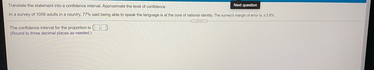 Translate the statement into a confidence interval. Approximate the level of confidence.
Next question
In a survey of 1059 adults in a country, 77% said being able to speak the language is at the core of national identity. The survey's margin of error is +3.8%.
The confidence interval for the proportion is ( ).
(Round to three decimal places as needed.)
