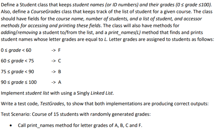 Define a Student class that keeps student names (or ID numbers) and their grades (0 < grade <100).
Also, define a CourseGrades class that keeps track of the list of student for a given course. The class
should have fields for the course name, number of students, and a list of student, and accessor
methods for accessing and printing these fields. The class will also have methods for
adding/removing a student to/from the list, and a print_names(L) method that finds and prints
student names whose letter grades are equal to L. Letter grades are assigned to students as follows:
O s grade < 60
-> F
60 s grade < 75
-> C
75 < grade < 90
-> B
90 s grade < 100
-> A
Implement student list with using a Singly Linked List.
Write a test code, TestGrades, to show that both implementations are producing correct outputs:
Test Scenario: Course of 15 students with randomly generated grades:
Call print_names method for letter grades of A, B, C and F.
