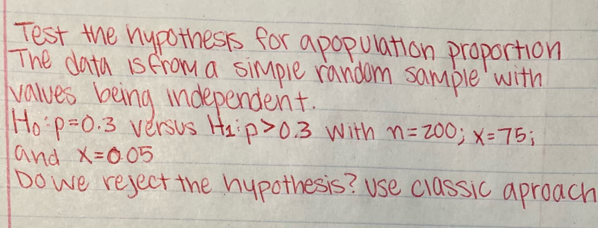 Test the hypotheSts for
The data is fronMa simpie random sample'with
Values being independent.
Ho p=0.3 versus Haip>0.3 With n= 200; x=75;
and X=0 05
Do we reject the hypothesis? use classic aproacch
apopulation proporHon
