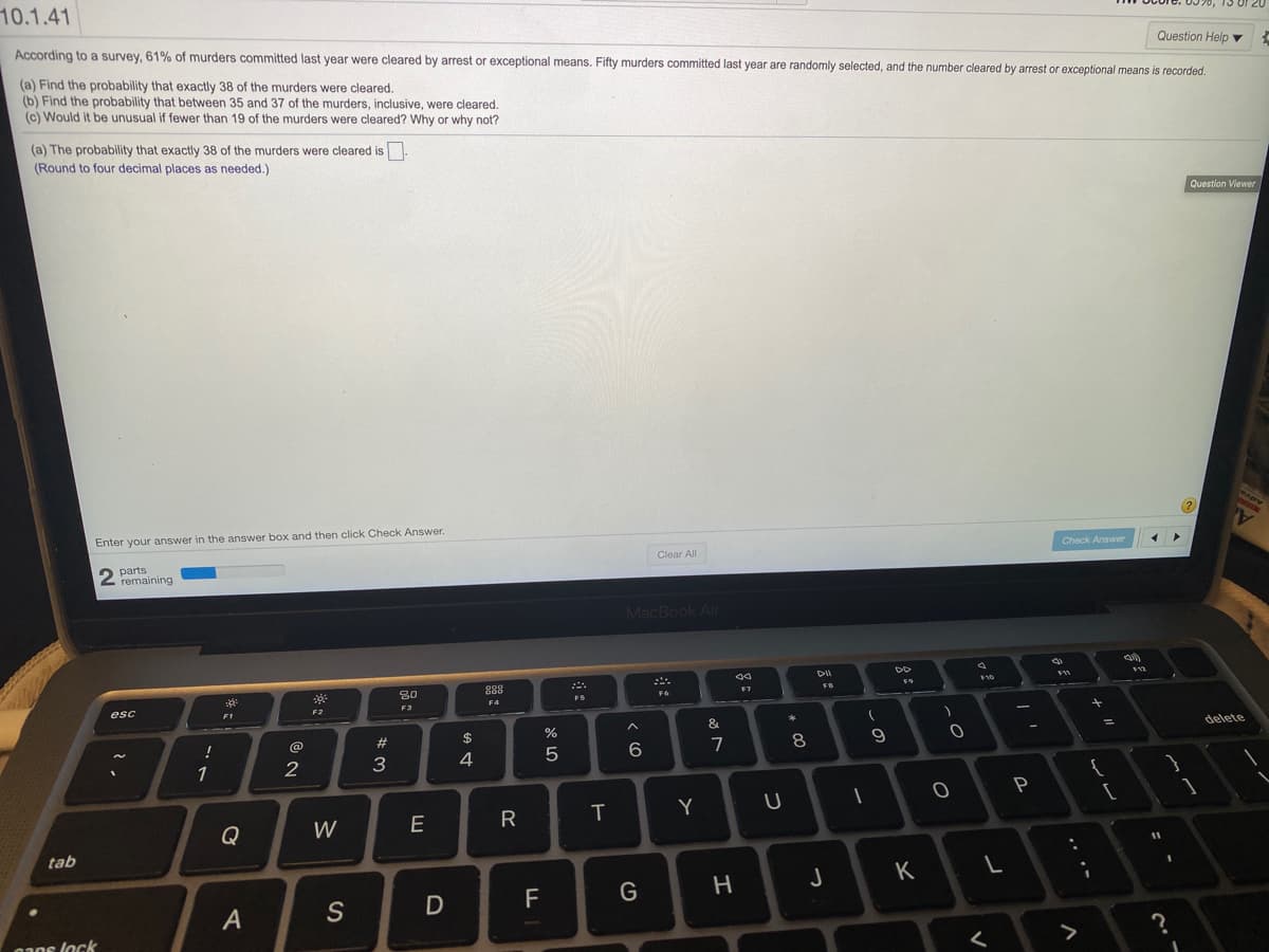 10.1.41
Question Help ▼
According to a survey, 61% of murders committed last year were cleared by arrest or exceptional means. Fifty murders committed last year are randomly selected, and the number cleared by arrest or exceptional means is recorded.
(a) Find the probability that exactly 38 of the murders were cleared.
(b) Find the probability that between 35 and 37 of the murders, inclusive, were cleared.
(c) Would it be unusual if fewer than 19 of the murders were cleared? Why or why not?
(a) The probability that exactly 38 of the murders were cleared is
(Round to four decimal places as needed.)
Question Viewer
MAPY
Enter your answer in the answer box and then click Check Answer.
Check Answer
Clear All
2 parts
remaining
MacBook Air
F11
F9
288
80
FS
F4
F3
F2
esc
FI
delete
&
%3D
@
%23
$
7
8
3
4
2
Y
R
Q
W
tab
K
H
D
F
A
aaos lock
5
