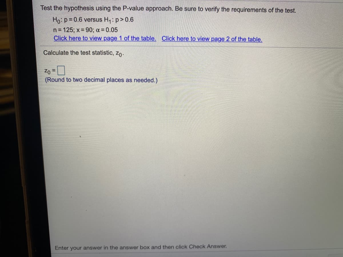 Test the hypothesis using the P-value approach. Be sure to verify the requirements of the test.
Ho: p=0.6 versus H,: p>0.6
n= 125; x= 90; a 0.05
Click here to view page 1 of the table. Click here to view page 2 of the table.
Calculate the test statistic, zo:
Zo
!D
(Round to two decimal places as needed.)
Enter your answer in the answer box and then click Check Answer.
