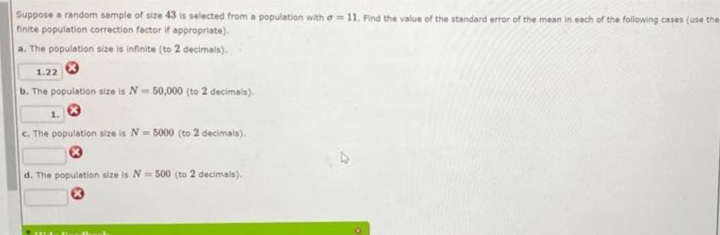 Suppose a random sample of size 43 is selected from a population with o= 11. Find the value of the standard error of the mean in each of the following cases (use the
finite population correction factor if appropriate).
a. The population size is infinite (to 2 decimals).
1.22
b. The population size is N= 50,000 (to 2 decimals).
1.
C. The population size is N = 5000 (to 2 decimals).
d. The population size is N=500 (to 2 decimais).
