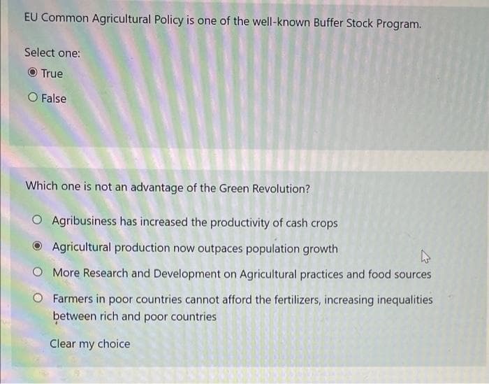 EU Common Agricultural Policy is one of the well-known Buffer Stock Program.
Select one:
O True
O False
Which one is not an advantage of the Green Revolution?
O Agribusiness has increased the productivity of cash crops
Agricultural production now outpaces population growth
O More Research and Development on Agricultural practices and food sources
Farmers in poor countries cannot afford the fertilizers, increasing inequalities
between rich and poor countries
Clear my choice
