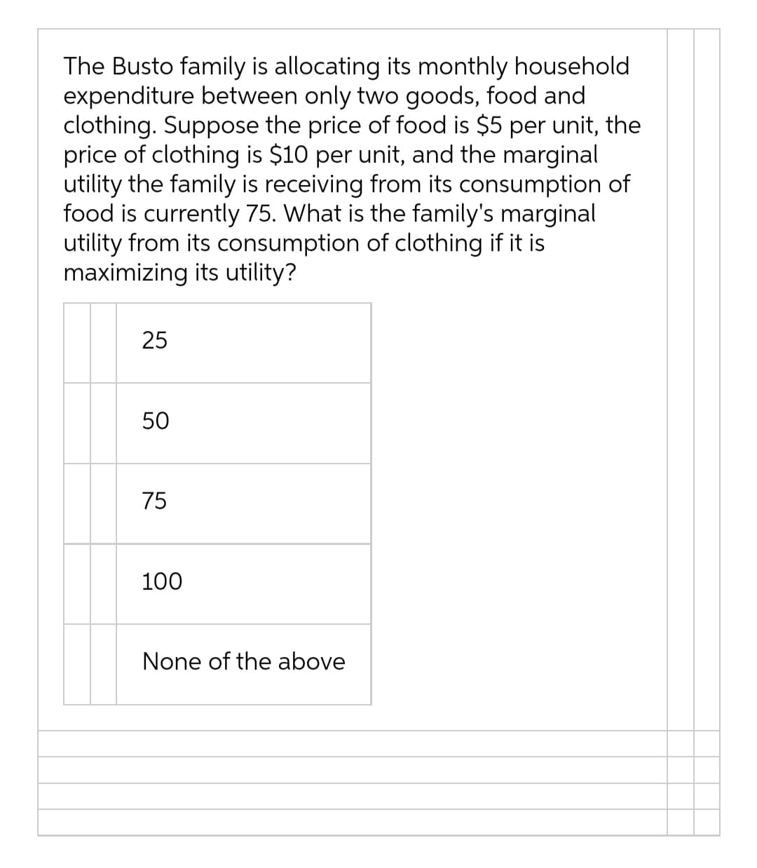 The Busto family is allocating its monthly household
expenditure between only two goods, food and
clothing. Suppose the price of food is $5 per unit, the
price of clothing is $10 per unit, and the marginal
utility the family is receiving from its consumption of
food is currently 75. What is the family's marginal
utility from its consumption of clothing if it is
maximizing its utility?
25
50
75
100
None of the above
