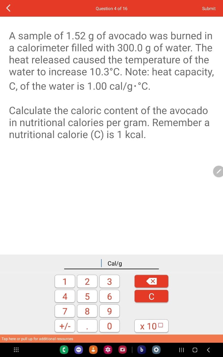 A sample of 1.52 g of avocado was burned in
a calorimeter filled with 300.0 g of water. The
heat released caused the temperature of the
water to increase 10.3°C. Note: heat capacity,
C, of the water is 1.00 cal/g °C.
Calculate the caloric content of the avocado
in nutritional calories per gram. Remember a
nutritional calorie (C) is 1 kcal.
1
4
7
+/-
Tap here or pull up for additional resources
⠀
Question 4 of 16
LO
Cal/g
2 3
5
6
8 9
xo
Submit
C
x 100