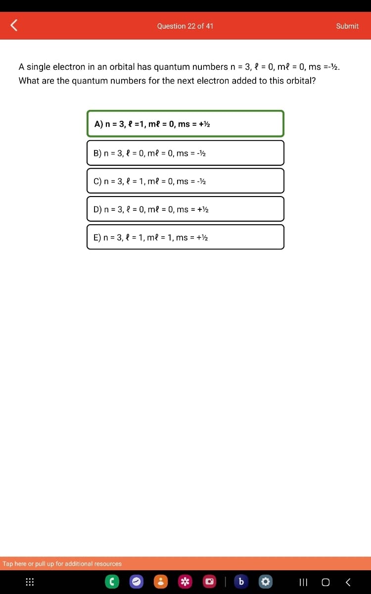 Question 22 of 41
A single electron in an orbital has quantum numbers n = 3, l = 0, ml = 0, ms =-12.
What are the quantum numbers for the next electron added to this orbital?
A) n = 3, l=1, m² = 0, ms = +½
B) n = 3, = 0, ml = 0, ms = -1/2
C) n = 3, l = 1, ml = 0, ms = -12
D) n = 3, l = 0, ml = 0, ms = +½
E) n = 3, l = 1, ml = 1, ms = + ½
Tap here or pull up for additional resources
b
O
Submit
||| O
<