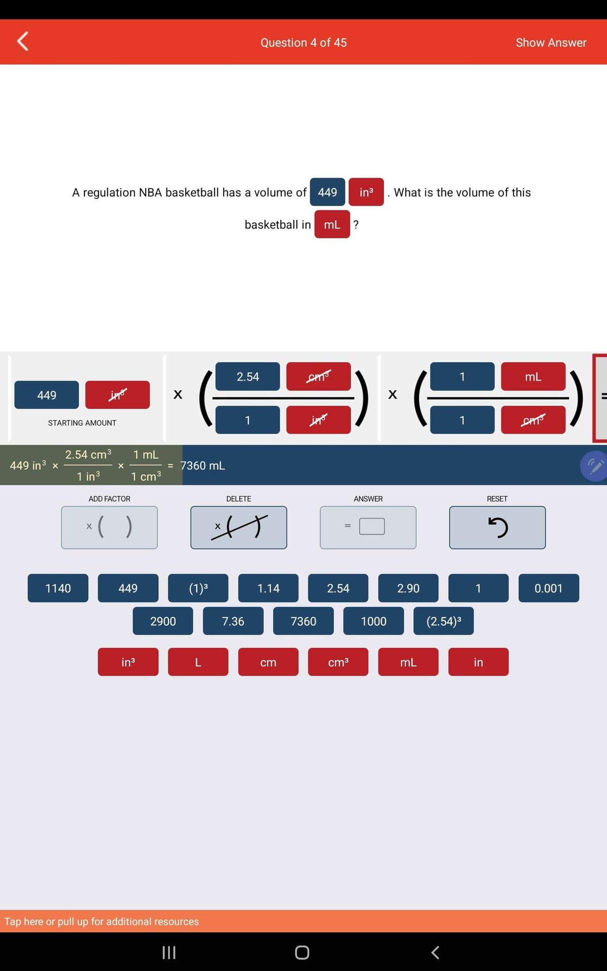 449
449 in ³ x
STARTING AMOUNT
ippo
1140
A regulation NBA basketball has a volume of 449 in³ What is the volume of this
2.54 cm³
1 in ³
X
ADD FACTOR
1 mL
1 cm³
x( )
449
in³
X
= 7360 mL
2900
(1)³
|||
L
Tap here or pull up for additional resources
X
2.54
basketball in mL ?
1
Question 4 of 45
DELETE
7.36
1.14
cm
SPIS
ippo
7360
O
2.54
cm³
ANSWER
1000
X
2.90
mL
1
<
1
(2.54)³
1
in
RESET
Show Answer
5
mL
SAT
0.001
1.