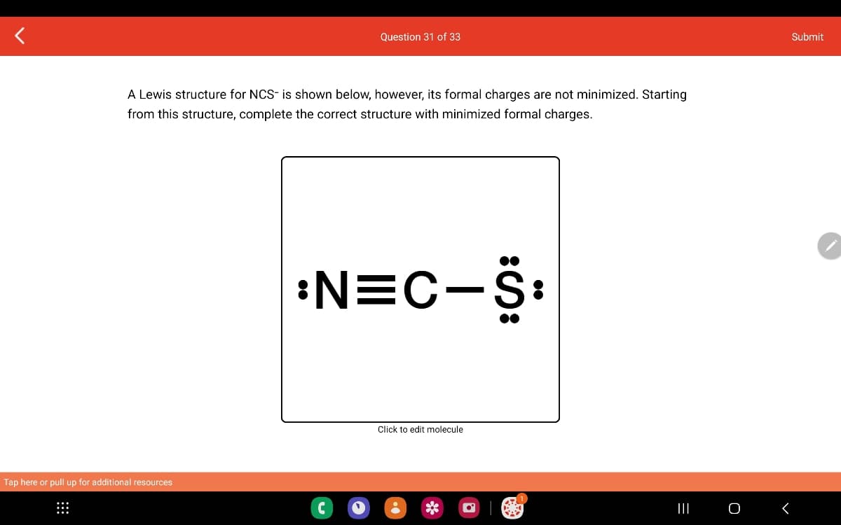 A Lewis structure for NCS- is shown below, however, its formal charges are not minimized. Starting
from this structure, complete the correct structure with minimized formal charges.
Tap here or pull up for additional resources
Question 31 of 33
:N=C-S:
C
Click to edit molecule
=
|||
O
Submit
<
♥