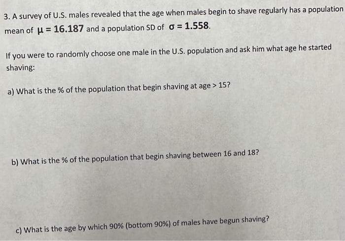 3. A survey of U.S. males revealed that the age when males begin to shave regularly has a population
mean of μ = 16.187 and a population SD of a = 1.558.
If you were to randomly choose one male in the U.S. population and ask him what age he started
shaving:
a) What is the % of the population that begin shaving at age > 15?
b) What is the % of the population that begin shaving between 16 and 18?
c) What is the age by which 90% (bottom 90%) of males have begun shaving?