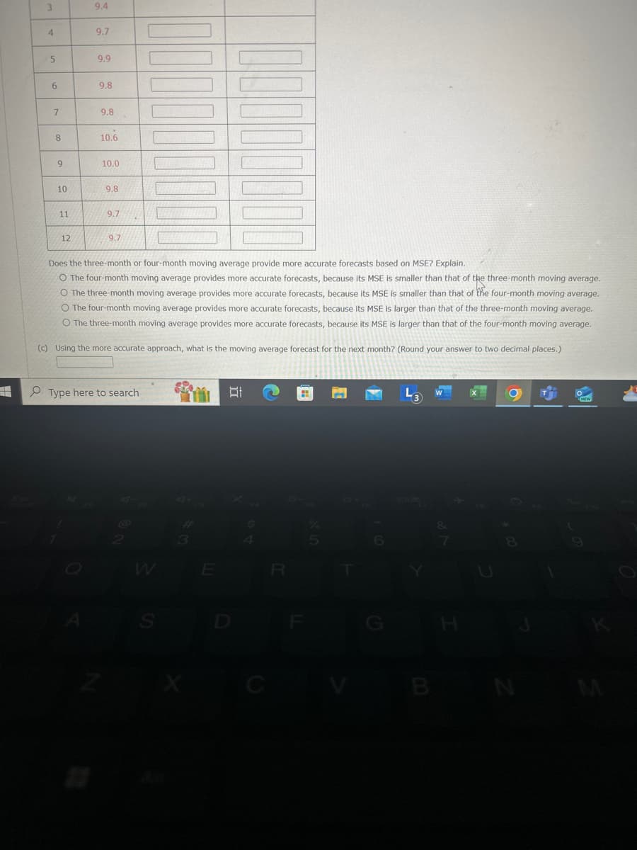 3
9.4
4
9.7
5
9.9
6
9.8
7
9.8
8
10.6
9
10.0
10
9.8
11
9.7
12
9.7
Does the three-month or four-month moving average provide more accurate forecasts based on MSE? Explain.
O The four-month moving average provides more accurate forecasts, because its MSE is smaller than that of the three-month moving average.
O The three-month moving average provides more accurate forecasts, because its MSE is smaller than that of the four-month moving average.
O The four-month moving average provides more accurate forecasts, because its MSE is larger than that of the three-month moving average.
O The three-month moving average provides more accurate forecasts, because its MSE is larger than that of the four-month moving average.
(c) Using the more accurate approach, what is the moving average forecast for the next month? (Round your answer to two decimal places.)
Type here to search
D
W
E
S
D
55
LL
F
L3
W
NEW
B
N
M