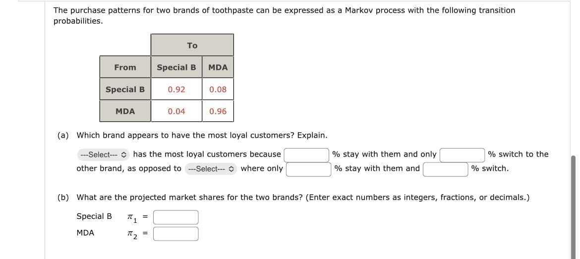 The purchase patterns for two brands of toothpaste can be expressed as a Markov process with the following transition
probabilities.
From
Το
Special B MDA
Special B
0.92
0.08
MDA
0.04
0.96
(a) Which brand appears to have the most loyal customers? Explain.
---Select---
has the most loyal customers because
% stay with them and only
other brand, as opposed to ---Select---
where only
% stay with them and
% switch to the
% switch.
(b) What are the projected market shares for the two brands? (Enter exact numbers as integers, fractions, or decimals.)
Special B
π 1
==
MDA
π2
=