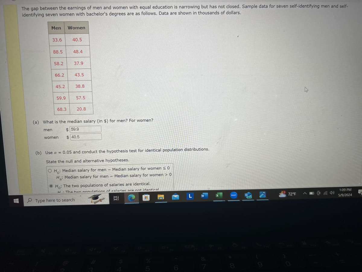 The gap between the earnings of men and women with equal education is narrowing but has not closed. Sample data for seven self-identifying men and self-
identifying seven women with bachelor's degrees are as follows. Data are shown in thousands of dollars.
Men
Women
33.6
40.5
88.5
48.4
58.2
37.9
66.2
43.5
45.2
38.8
59.9
57.5
68.3
20.8
(a) What is the median salary (in $) for men? For women?
men
$ 59.9
women
$ 40.5
(b) Use a = 0.05 and conduct the hypothesis test for identical population distributions.
State the null and alternative hypotheses.
O Ho
Median salary for men Median salary for women so
H: Median salary for men - Median salary for women > 0
Ho: The two populations of salaries are identical.
H. The two populations of salaries are not identical.
Type here to search
L
☑
%
5
6
7
8
200m
72°F
1:09 PM
5/9/2024