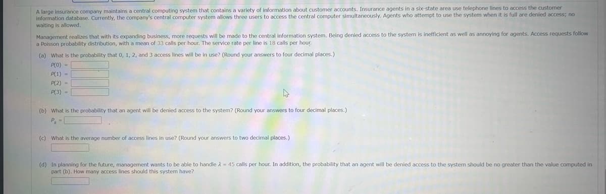 A large insurance company maintains a central computing system that contains a variety of information about customer accounts. Insurance agents in a six-state area use telephone lines to access the customer
information database. Currently, the company's central computer system allows three users to access the central computer simultaneously. Agents who attempt to use the system when it is full are denied access; no
waiting is allowed.
Management realizes that with its expanding business, more requests will be made to the central information system. Being denied access to the system is inefficient as well as annoying for agents. Access requests follow
a Poisson probability distribution, with a mean of 33 calls per hour. The service rate per line is 18 calls per hour.
(a) What is the probability that 0, 1, 2, and 3 access lines will be in use? (Round your answers to four decimal places.)
P(0)
P(1)
P(2)
P(3)
-
(b) What is the probability that an agent will be denied access to the system? (Round your answers to four decimal places.)
Pk
(c) What is the average number of access lines in use? (Round your answers to two decimal places.)
(d) In planning for the future, management wants to be able to handle 2 = 45 calls per hour. In addition, the probability that an agent will be denied access to the system should be no greater than the value computed in
part (b). How many access lines should this system have?