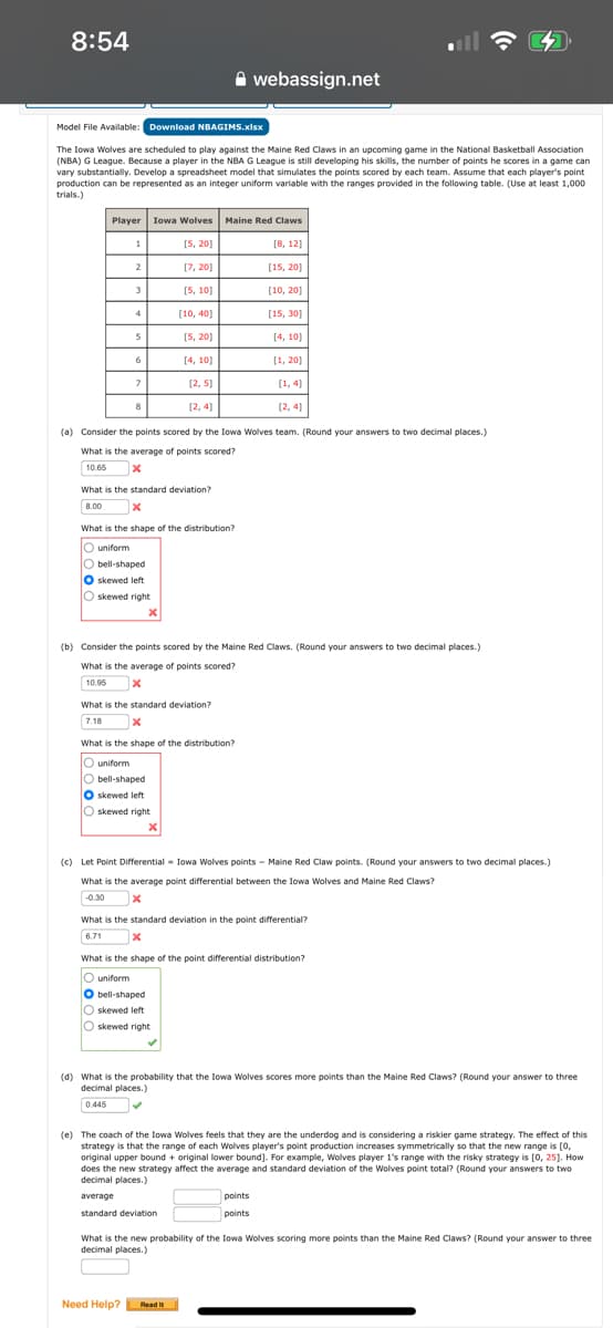 8:54
webassign.net
Model File Available: Download NBAGIMS.xlsx
The Iowa Wolves are scheduled to play against the Maine Red Claws in an upcoming game in the National Basketball Association
(NBA) G League. Because a player in the NBA G League is still developing his skills, the number of points he scores in a game can
vary substantially. Develop a spreadsheet model that simulates the points scored by each team. Assume that each player's point
production can be represented as an integer uniform variable with the ranges provided in the following table. (Use at least 1,000
trials.)
Player Iowa Wolves Maine Red Claws
[5, 20]
[8, 12]
2
[7, 20]
[15, 20]
[5, 10]
[10, 20]
4
[10, 40]
[15, 30]
S
[5, 20]
[4,10]
6
[4,10]
[1, 20]
[2,5]
[2,4]
[1,4]
[2,4]
(a) Consider the points scored by the Iowa Wolves team. (Round your answers to two decimal places.)
What is the average of points scored?
10.65
What is the standard deviation?
x
What is the shape of the distribution?
O uniform
Obell-shaped
skewed left
Oskewed right
(b) Consider the points scored by the Maine Red Claws. (Round your answers to two decimal places.)
What is the average of points scored?
10.95
What is the standard deviation?
7.18
What is the shape of the distribution?
uniform
bell-shaped
O skewed left
skewed right
x
(c) Let Point Differential Iowa Wolves points - Maine Red Claw points. (Round your answers to two decimal places.)
What is the average point differential between the Iowa Wolves and Maine Red Claws?
-0.30
What is the standard deviation in the point differential?
x
What is the shape of the point differential distribution?
O uniform
O bell-shaped
skewed left
skewed right
(d) What is the probability that the Iowa Wolves scores more points than the Maine Red Claws? (Round your answer to three
decimal places.)
0.445
(e) The coach of the Iowa Wolves feels that they are the underdog and is considering a riskier game strategy. The effect of this
strategy is that the range of each Wolves player's point production increases symmetrically so that the new range is [0,
original upper bound + original lower bound]. For example, Wolves player 1's range with the risky strategy is [0, 25]. How
does the new strategy affect the average and standard deviation of the Wolves point total? (Round your answers to two
decimal places.)
average
standard deviation
points
points
What is the new probability of the Iowa Wolves scoring more points than the Maine Red Claws? (Round your answer to three
decimal places.)
Need Help? Read It