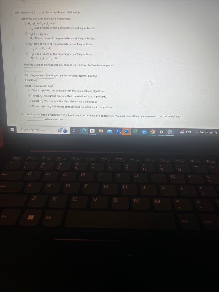 Tab
(b) Use a = 0.01 to test for a significant relationship.
State the null and alternative hypotheses.
O Ho Bo=B1-B2=0
H: One or more of the parameters is not equal to zero.
ọ Ho: Bí = B2 = 0
H: One or more of the parameters is not equal to zero.
O Ho: One or more of the parameters is not equal to zero.
O Ho: One or more of the parameters is not equal to zero.
Ha Bo B₁ =B2=0
Find the value of the test statistic. (Round your answer to two decimal places.)
Find the p-value. (Round your answer to three decimal places.)
p-value=
What is your conclusion?
O Do not reject H. We conclude that the relationship is significant.
O Reject Ho. We cannot conclude that the relationship is significant.
O Reject Ho. We conclude that the relationship is significant.
O Do not reject Ho. We cannot conclude that the relationship is significant.
(c) Base on the model predict the traffic flow in vehicles per hour at a speed of 38 miles per hour. (Round your answer to two decimal places.)
vehicles per hour
Type here to search
0
#
$
%
2
3
4
5
6
W
E
R
T
A
S
D
SLK
FR
N
22
Alt
27
8
9
G
H
K
X
C
V
B
N
M
0
73°F
40
. V
All
Ctri
