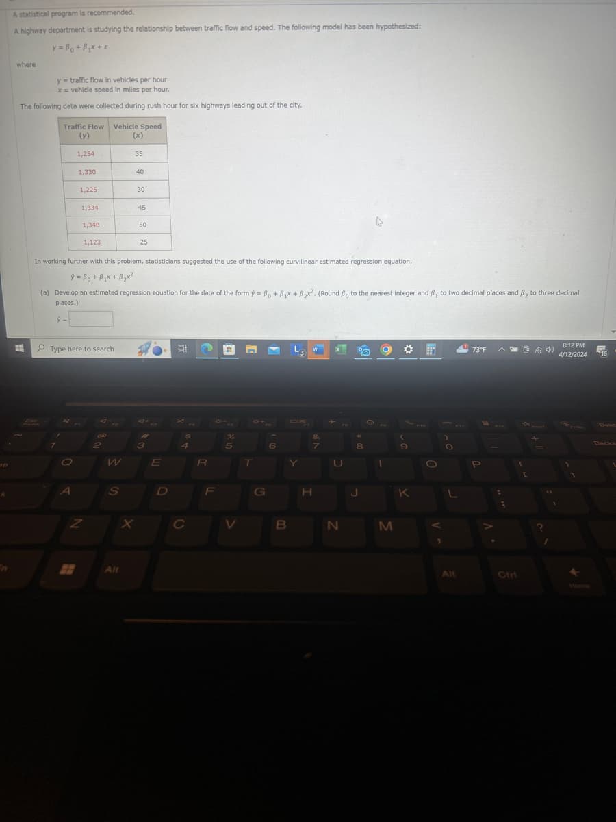 D
A statistical program is recommended.
A highway department is studying the relationship between traffic flow and speed. The following model has been hypothesized:
where
y= B₁ + B₁x+
y=traffic flow in vehicles per hour
x = vehicle speed in miles per hour.
The following data were collected during rush hour for six highways leading out of the city.
Traffic Flow Vehicle Speed
(y)
(x)
1,254
35
1,330
40
1,225
30
1,334
45
1,348
50
1,123
25
In working further with this problem, statisticians suggested the use of the following curvilinear estimated regression equation.
+
(a) Develop an estimated regression equation for the data of the form ŷ = Bo+ B₁x + B₂x2. (Round ẞo to the nearest integer and B, to two decimal places and B₂ to three decimal
places.)
9 =
Type here to search
AJ+
40+
$
%
&
(
2
3
4
5
6
7
8
9
W
E
R
T
A
S
D
F
G
H
K
Z
X
C
V
B
N
M
All
8:12 PM
73°F
4/12/2024
Alt
Ctri
Delet
Backs