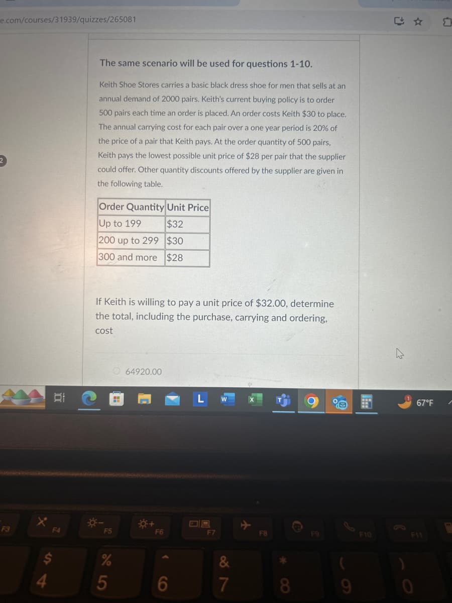 e.com/courses/31939/quizzes/265081
The same scenario will be used for questions 1-10.
Keith Shoe Stores carries a basic black dress shoe for men that sells at an
annual demand of 2000 pairs. Keith's current buying policy is to order
500 pairs each time an order is placed. An order costs Keith $30 to place.
The annual carrying cost for each pair over a one year period is 20% of
the price of a pair that Keith pays. At the order quantity of 500 pairs,
Keith pays the lowest possible unit price of $28 per pair that the supplier
could offer. Other quantity discounts offered by the supplier are given in
the following table.
Order Quantity Unit Price
F3
Up to 199
$32
200 up to 299
$30
DI
300 and more $28
다☆
If Keith is willing to pay a unit price of $32.00, determine
the total, including the purchase, carrying and ordering,
cost
64920.00
L W
X
F4
*-
F5
*+
F6
F7
%
6
95
$
54
口
67°F
+
F8
F9
F10
F11
&
87
*
7
8
9
0