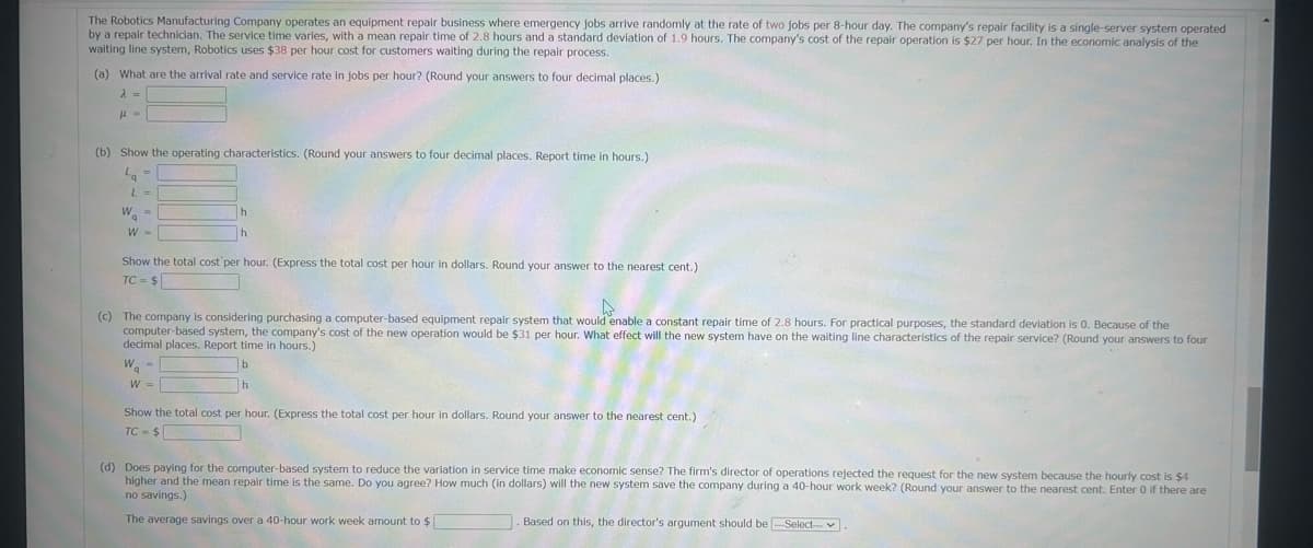 The Robotics Manufacturing Company operates an equipment repair business where emergency jobs arrive randomly at the rate of two jobs per 8-hour day. The company's repair facility is a single-server system operated
by a repair technician. The service time varies, with a mean repair time of 2.8 hours and a standard deviation of 1.9 hours. The company's cost of the repair operation is $27 per hour. In the economic analysis of the
waiting line system, Robotics uses $38 per hour cost for customers waiting during the repair process.
(a) What are the arrival rate and service rate in jobs per hour? (Round your answers to four decimal places.)
λ =
με
(b) Show the operating characteristics. (Round your answers to four decimal places. Report time in hours.)
La
=
L =
W
=
W-
h
h
Show the total cost per hour. (Express the total cost per hour in dollars. Round your answer to the nearest cent.)
TC=$
(c) The company is considering purchasing a computer-based equipment repair system that would enable a constant repair time of 2.8 hours. For practical purposes, the standard deviation is 0. Because of the
computer-based system, the company's cost of the new operation would be $31 per hour. What effect will the new system have on the waiting line characteristics of the repair service? (Round your answers to four
decimal places. Report time in hours.)
Wa
W =>
Show the total cost per hour. (Express the total cost per hour in dollars. Round your answer to the nearest cent.)
TC= $
(d) Does paying for the computer-based system to reduce the variation in service time make economic sense? The firm's director of operations rejected the request for the new system because the hourly cost is $4
higher and the mean repair time is the same. Do you agree? How much (in dollars) will the new system save the company during a 40-hour work week? (Round your answer to the nearest cent. Enter 0 if there are
no savings.)
The average savings over a 40-hour work week amount to $
. Based on this, the director's argument should be -Select--