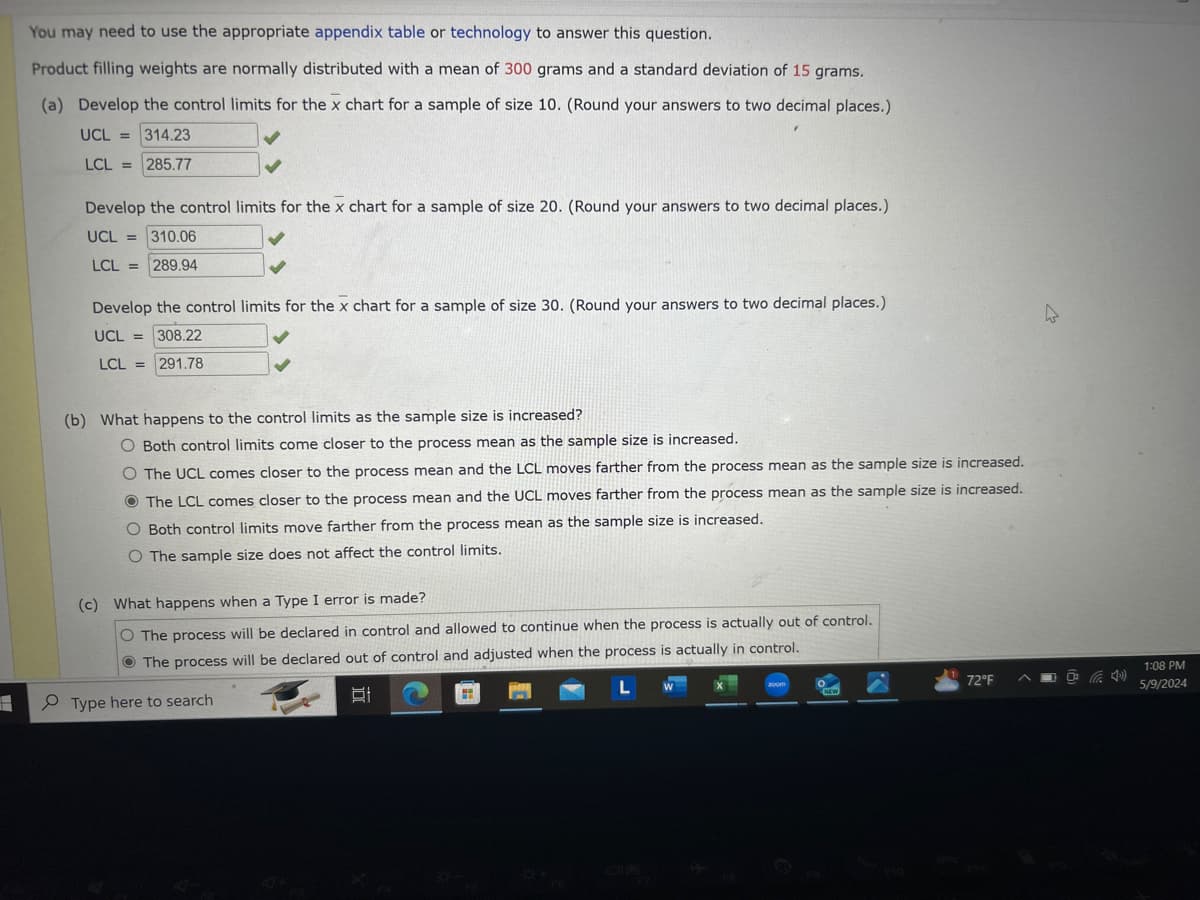 You may need to use the appropriate appendix table or technology to answer this question.
Product filling weights are normally distributed with a mean of 300 grams and a standard deviation of 15 grams.
(a) Develop the control limits for the x chart for a sample of size 10. (Round your answers to two decimal places.)
UCL = 314.23
LCL = 285.77
Develop the control limits for the x chart for a sample of size 20. (Round your answers to two decimal places.)
UCL 310.06
LCL 289.94
Develop the control limits for the x chart for a sample of size 30. (Round your answers to two decimal places.)
UCL 308.22
LCL 291.78
(b) What happens to the control limits as the sample size is increased?
O Both control limits come closer to the process mean as the sample size is increased.
O The UCL comes closer to the process mean and the LCL moves farther from the process mean as the sample size is increased.
The LCL comes closer to the process mean and the UCL moves farther from the process mean as the sample size is increased.
O Both control limits move farther from the process mean as the sample size is increased.
O The sample size does not affect the control limits.
(c) What happens when a Type I error is made?
O The process will be declared in control and allowed to continue when the process is actually out of control.
The process will be declared out of control and adjusted when the process is actually in control.
Type here to search
D
L
72°F
NEW
110
FO
1:08 PM
5/9/2024