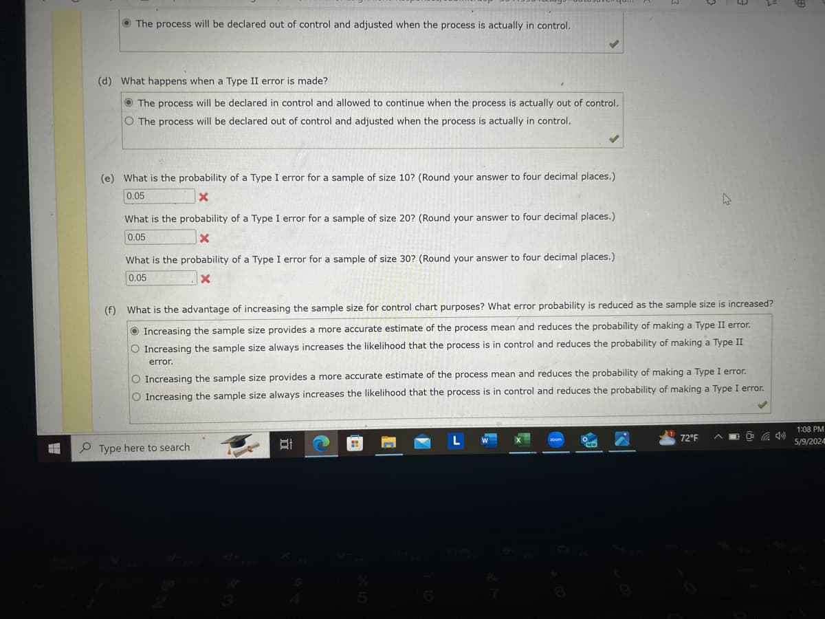 The process will be declared out of control and adjusted when the process is actually in control.
(d) What happens when a Type II error is made?
The process will be declared in control and allowed to continue when the process is actually out of control.
O The process will be declared out of control and adjusted when the process is actually in control.
(e) What is the probability of a Type I error for a sample of size 10? (Round your answer to four decimal places.)
0.05
X
What is the probability of a Type I error for a sample of size 20? (Round your answer to four decimal places.)
0.05
×
What is the probability of a Type I error for a sample of size 30? (Round your answer to four decimal places.)
0.05
x
(f) What is the advantage of increasing the sample size for control chart purposes? What error probability is reduced as the sample size is increased?
Increasing the sample size provides a more accurate estimate of the process mean and reduces the probability of making a Type II error.
O Increasing the sample size always increases the likelihood that the process is in control and reduces the probability of making a Type II
error.
O Increasing the sample size provides a more accurate estimate of the process mean and reduces the probability of making a Type I error.
O Increasing the sample size always increases the likelihood that the process is in control and reduces the probability of making a Type I error.
Type here to search
18
200m
72°F ^
4)
1:08 PM
5/9/2024