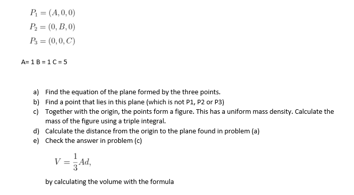 P = (A, 0, 0)
P2 = (0, B,0)
%3D
P3 = (0,0, C)
A= 1B = 1 C= 5
a) Find the equation of the plane formed by the three points.
b) Find a point that lies in this plane (which is not P1, P2 or P3)
c) Together with the origin, the points form a figure. This has a uniform mass density. Calculate the
mass of the figure using a triple integral.
d) Calculate the distance from the origin to the plane found in problem (a)
e) Check the answer in problem (c)
1
V
Ad,
by calculating the volume with the formula
