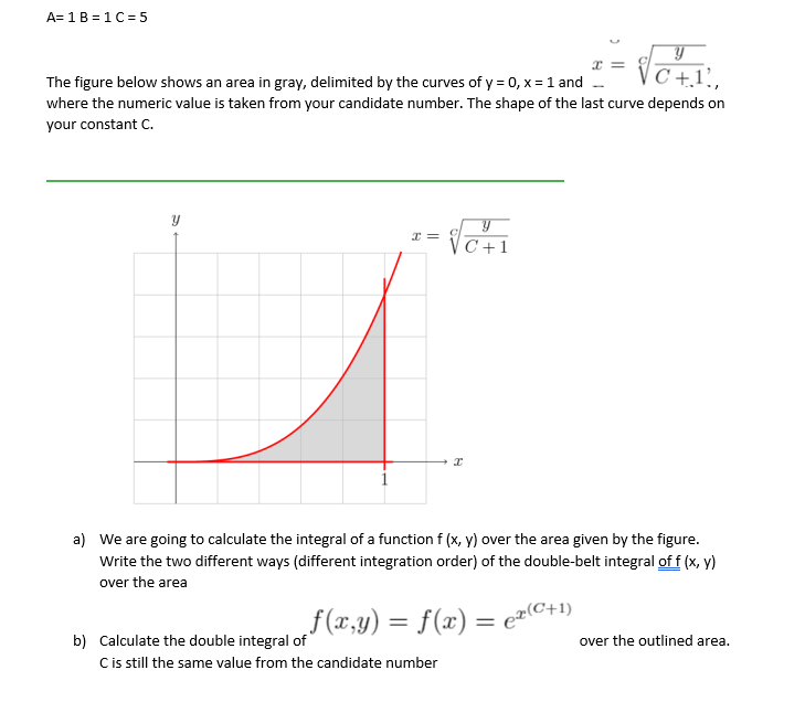 A= 1B = 1C= 5
z =
x =
C +.1',
The figure below shows an area in gray, delimited by the curves of y = 0, x = 1 and -
where the numeric value is taken from your candidate number. The shape of the last curve depends on
your constant C.
--
C+1
a) We are going to calculate the integral of a function f (x, y) over the area given by the figure.
Write the two different ways (different integration order) of the double-belt integral of f (x, y)
over the area
„f(x,y) = f(x) = ez(C+1)
%3D
b) Calculate the double integral of
Cis still the same value from the candidate number
over the outlined area.
