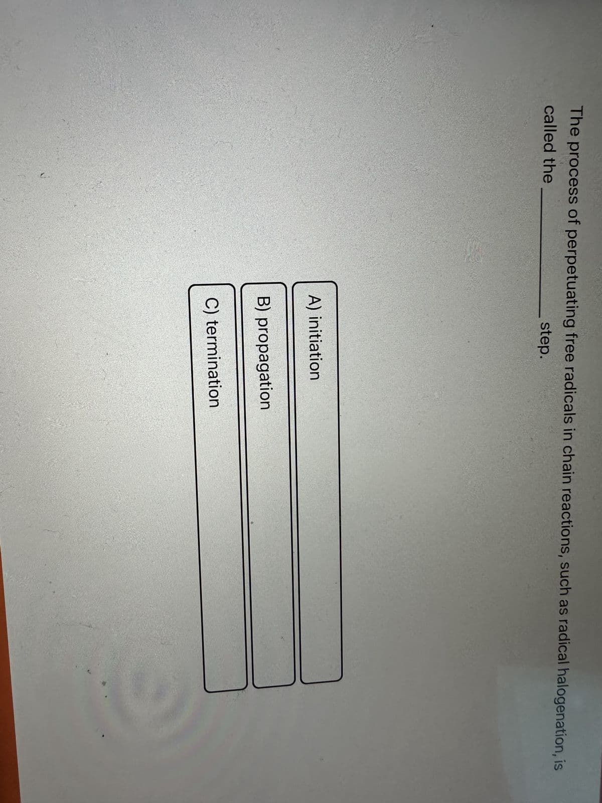 The process of perpetuating free radicals in chain reactions, such as radical halogenation, is
called the
step.
A) initiation
B) propagation
C) termination
3
