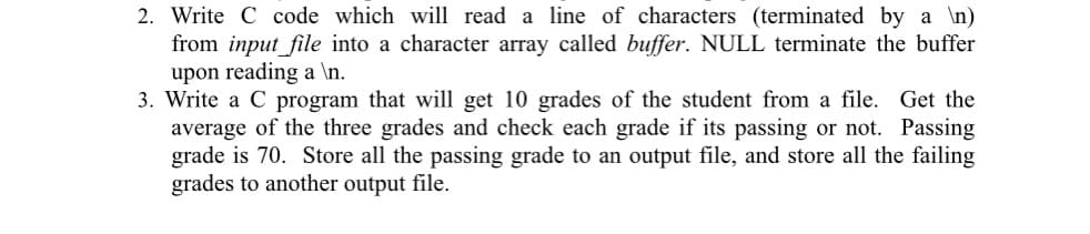 2. Write C code which will read a line of characters (terminated by a \n)
from input_file into a character array called buffer. NULL terminate the buffer
upon reading a \n.
3. Write a C program that will get 10 grades of the student from a file. Get the
average of the three grades and check each grade if its passing or not. Passing
grade is 70. Store all the passing grade to an output file, and store all the failing
grades to another output file.
