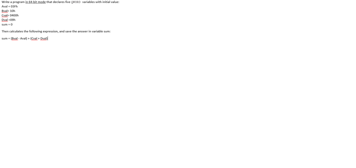 Write a program in 64-bit mode that declares five QWORD variables with initial value:
Aval = 03Fh
Bval= 10h
Cval= 0400h
Dval =09h
sum = 0
Then calculates the following expression, and save the answer in variable sum:
sum = (Bval - Aval) + (Cyal + Dval)
