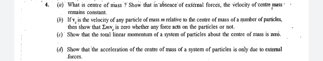 (a) What is centre of mass ?' Show that in'absence'of external forces, the velocity of centre ;
remains constant.
4.
mass
(b) If v̟ is the velocity of any particle of mass m relative to the centre of mass of a number of particles,
then show that Emv̟ is zero whether any force acts on the particles or not.
(c)' Show that the total linear momentum of a system of particles about the centre of mass is zerö.
(d) Show that the acceleration of the centre of mass of a system of particles is only due to external
forces.
