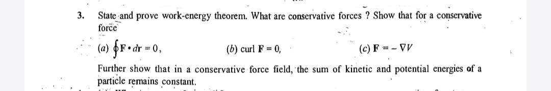 State and prove work-energy theorem. What are conservative forces ? Show that for a conservative
force
3.
(a) §r•dr = 0,
(b) curl F = 0,
(c) F = - VV
Further show that in a conservative force field, the sum of kinetic and potential energies of a
particle remains constant.
