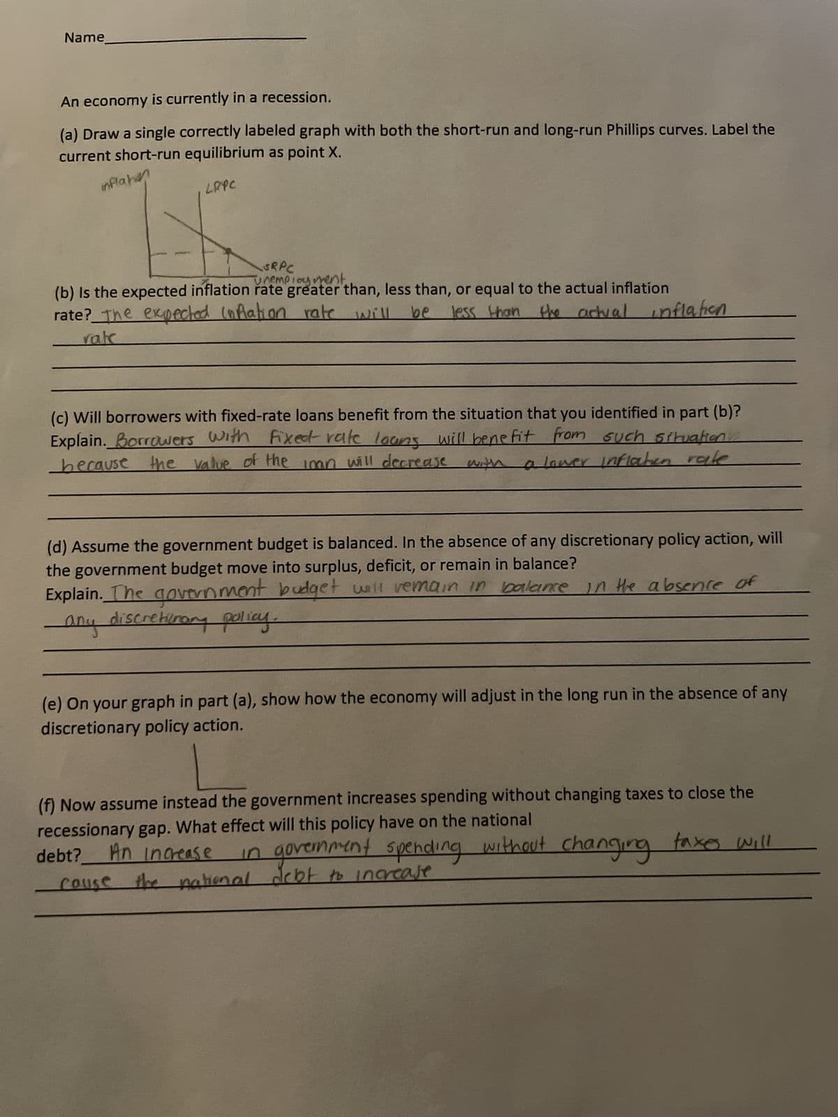 An economy is currently in a recession.
inflatin
LRPC
(a) Draw a single correctly labeled graph with both the short-run and long-run Phillips curves. Label the
current short-run equilibrium as point X.
Name
SRPC
Unemployment.
(b) Is the expected inflation rate greater than, less than, or equal to the actual inflation
rate? The expected inflation rate will be
less than the actual inflahen
rate
(c) Will borrowers with fixed-rate loans benefit from the situation that you identified in part (b)?
Explain. Borrowers with fixed rate loans will benefit from such situation...
because the value of the iman will decrease with a lower Inflaten rale
(d) Assume the government budget is balanced. In the absence of any discretionary policy action, will
the government budget move into surplus, deficit, or remain in balance?
Explain. The government budget will remain in balance in the absence of
-any discretionary policy.
(e) On your graph in part (a), show how the economy will adjust in the long run in the absence of any
discretionary policy action.
(f) Now assume instead the government increases spending without changing taxes to close the
recessionary gap. What effect will this policy have on the national
debt?
An increase in government spending without changing faxes will
cause the national debt to increase