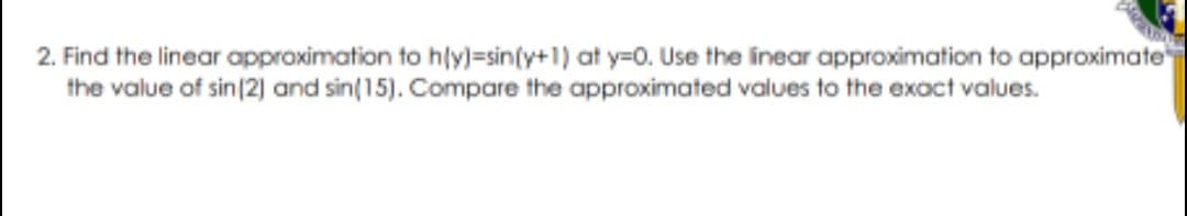 2. Find the linear approximation to hly)=sin(y+1) at y=0. Use the inear approximation to approximate
the value of sin 2] and sin(15). Compare the approximated values to the exact values.
