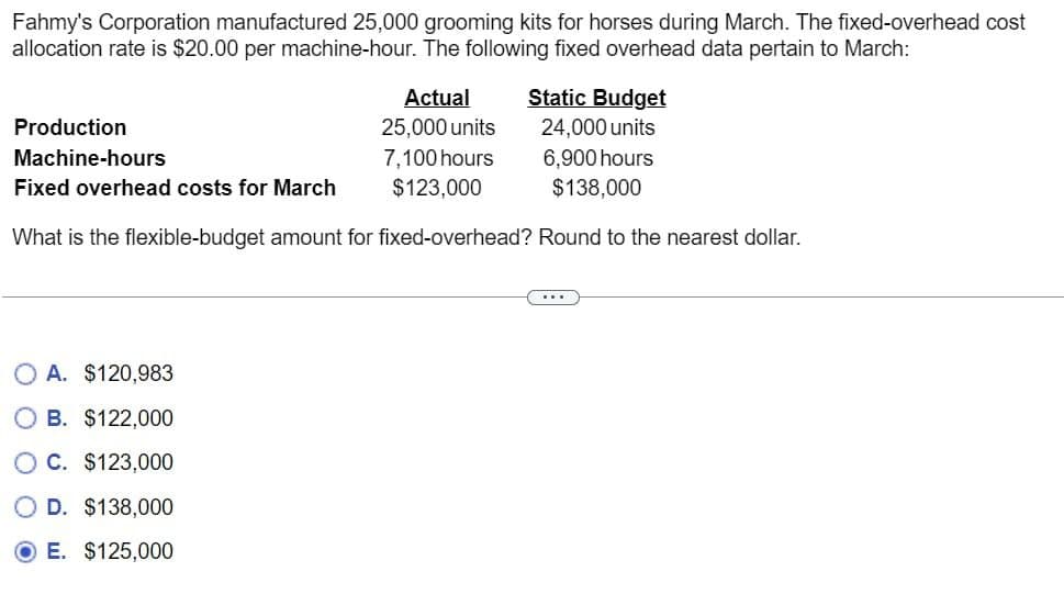 Fahmy's Corporation manufactured 25,000 grooming kits for horses during March. The fixed-overhead cost
allocation rate is $20.00 per machine-hour. The following fixed overhead data pertain to March:
Actual
25,000 units
Static Budget
24,000 units
Production
Machine-hours
7,100 hours
6,900 hours
Fixed overhead costs for March
$123,000
$138,000
What is the flexible-budget amount for fixed-overhead? Round to the nearest dollar.
A. $120,983
OB. $122,000
OC. $123,000
OD. $138,000
E. $125,000