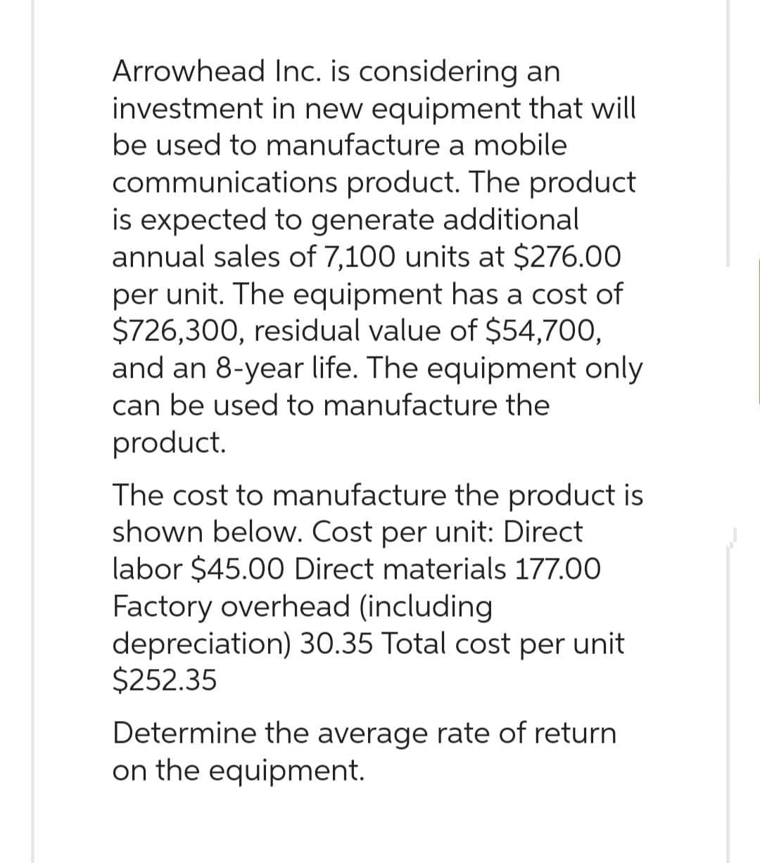 Arrowhead
Inc. is considering an
investment
in new equipment that will
be used to manufacture a mobile
communications product. The product
is expected to generate additional
annual sales of 7,100 units at $276.00
per unit. The equipment has a cost of
$726,300, residual value of $54,700,
and an 8-year life. The equipment only
can be used to manufacture the
product.
The cost to manufacture the product is
shown below. Cost per unit: Direct
labor $45.00 Direct materials 177.00
Factory overhead (including
depreciation) 30.35 Total cost per unit
$252.35
Determine the average rate of return
on the equipment.