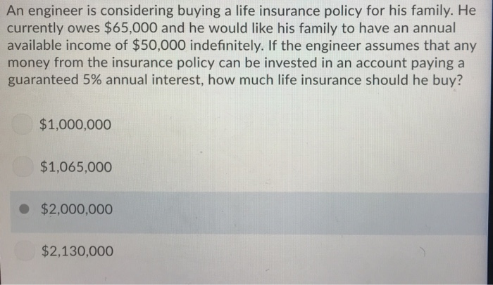 An engineer is considering buying a life insurance policy for his family. He
currently owes $65,000 and he would like his family to have an annual
available income of $50,000 indefinitely. If the engineer assumes that any
money from the insurance policy can be invested in an account paying a
guaranteed 5% annual interest, how much life insurance should he buy?
$1,000,000
$1,065,000
● $2,000,000
$2,130,000