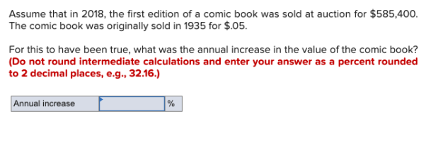 Assume that in 2018, the first edition of a comic book was sold at auction for $585,400.
The comic book was originally sold in 1935 for $.05.
For this to have been true, what was the annual increase in the value of the comic book?
(Do not round intermediate calculations and enter your answer as a percent rounded
to 2 decimal places, e.g., 32.16.)
Annual increase
%