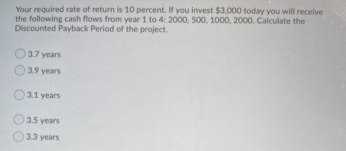 Your required rate of return is 10 percent. If you invest $3,000 today you will receive
the following cash flows from year 1 to 4: 2000, 500, 1000, 2000. Calculate the
Discounted Payback Period of the project.
3.7 years
3.9 years
3.1 years
3.5 years
3.3
3 years