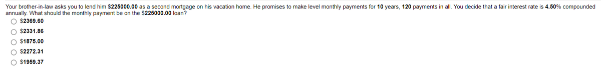 Your brother-in-law asks you to lend him $225000.00 as a second mortgage on his vacation home. He promises to make level monthly payments for 10 years, 120 payments in all. You decide that a fair interest rate is 4.50% compounded
annually. What should the monthly payment be on the $225000.00 loan?
O $2369.60
$2331.86
$1875.00
O $2272.31
O $1959.37