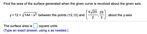 Find the area of the surface generated when the given curve is revolved about the given axis.
´5/23 25
y = 12 + /144 - x2 between the points (12,12) and
2
about the y-axis
2
The surface area is square units.
(Type an exact answer, using n as needed.)
