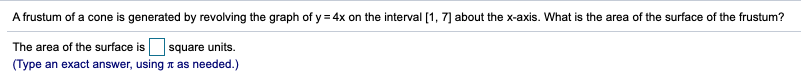 A frustum of a cone is generated by revolving the graph of y = 4x on the interval [1, 7] about the x-axis. What is the area of the surface of the frustum?
The area of the surface is square units.
(Type an exact answer, using n as needed.)
