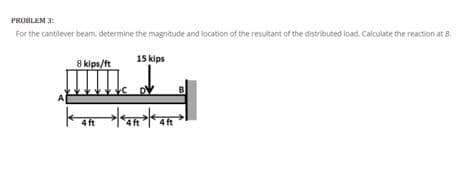 PROBLEM 3:
For the cantilever beam, determine the magnitude and location of the resultant of the distributed load. Calculate the reaction at 8.
8 kips/ft
15 kips
4R 4R 4R >
ft