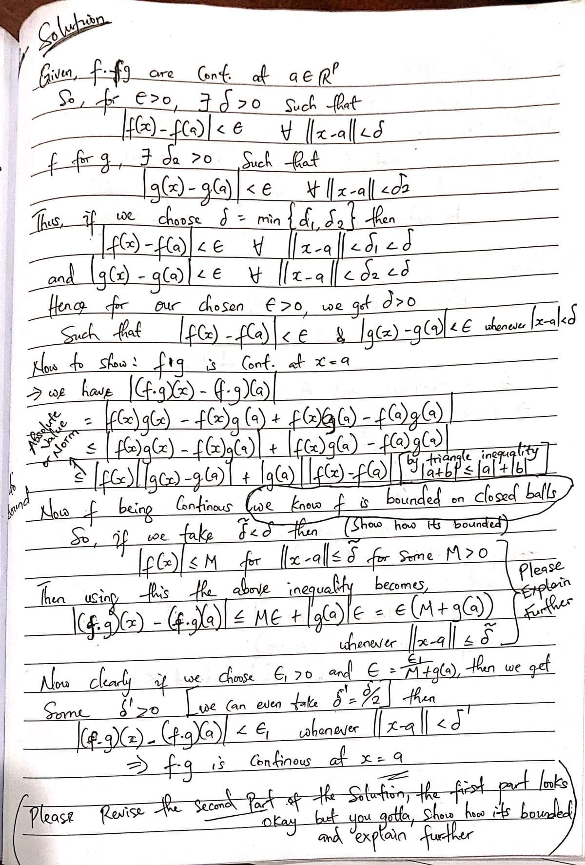 Here's a transcription of the handwritten mathematical solution:

---

**Solution:**

Given, \( f \) and \( g \) are continuous at \( a \in \mathbb{R}^p \).

So, for \( \epsilon > 0 \), \( \exists \delta_1 > 0 \) such that
\[ |f(x) - f(a)| < \epsilon \quad \forall \, \|x-a\| < \delta_1 \]

For \( g \), \( \exists \delta_2 > 0 \) such that
\[ |g(x) - g(a)| < \epsilon \quad \forall \, \|x-a\| < \delta_2 \]

Thus, if we choose \( \delta = \min \{\delta_1, \delta_2\} \), then
\[ |f(x) - f(a)| < \epsilon \quad \forall \, \|x-a\| < \delta_1 \leq \delta \]
and
\[ |g(x) - g(a)| < \epsilon \quad \forall \, \|x-a\| < \delta_2 \leq \delta \]

Hence, for our chosen \( \epsilon > 0 \), we get \( \delta > 0 \)
such that 
\[ |f(x) - f(a)| < \epsilon \quad \& \quad |g(x) - g(a)| < \epsilon \quad \text{whenever} \, \|x-a\| < \delta \]

**How to show:** \( f \cdot g \) is continuous at \( x = a \).

\[ \Rightarrow \text{we have} \]
\[ |(f \cdot g)(x) - (f \cdot g)(a)| = |f(x)g(x) - f(x)g(a) + f(x)g(a) - f(a)g(a)| \]

Using the triangle inequality:
\[ \leq |f(x)g(x) - f(x)g(a)| + |f(x)g(a) - f(a)g(a)| \]

\[ = |f(x)||g(x) - g(a)| + |g(a)||f(x) - f(a)| \]

**Now if** \( f \) being continuous, we know \( f \) is bounded on