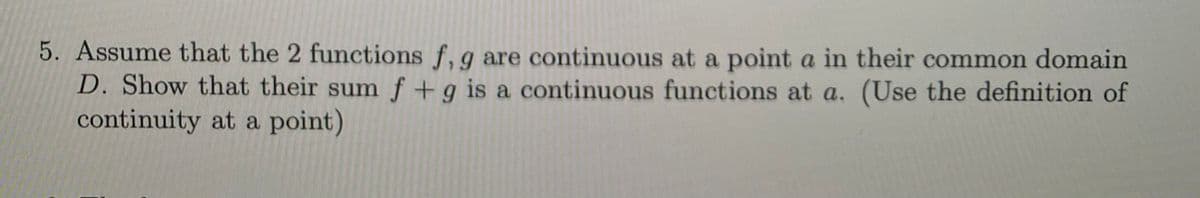 5. Assume that the 2 functions f, g are continuous at a point a in their common domain
D. Show that their sum f +g is a continuous functions at a. (Use the definition of
continuity at a point)
