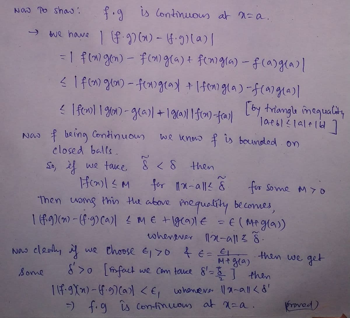 ### Continuity of the Product of Functions

To show that \( f \cdot g \) is continuous at \( x = a \), we begin with:

\[ | (f \cdot g)(x) - (f \cdot g)(a) | \]

This is expressed as:

\[ = | f(x)g(x) - f(x)g(a) + f(x)g(a) - f(a)g(a) | \]

Using the triangle inequality:

\[ \leq | f(x)g(x) - f(x)g(a) | + | f(x)g(a) - f(a)g(a) | \]

Further simplifying:

\[ \leq | f(x) || g(x) - g(a) | + | g(a) || f(x) - f(a) | \]

Now, since \( f \) is continuous, it is bounded on closed balls. Therefore, if we take \( \tilde{\delta} < \delta \), then:

\[ | f(x) | \leq M \quad \text{for} \quad |x - a| \leq \tilde{\delta} \quad \text{for some} \quad M > 0 \]

Using this, the inequality becomes:

\[ |(f \cdot g)(x) - (f \cdot g)(a)| \leq M \epsilon + | g(a) | \epsilon = \epsilon (M + g(a)) \]

whenever \( |x - a| \leq \tilde{\delta} \).

Clearly, if we choose \( \epsilon_1 > 0 \) and let \( \epsilon = \frac{\epsilon_1}{M + g(a)} \), then we get some \( \delta' > 0 \) [in fact we can take \(\delta' = \tilde{\delta}\)] such that:

\[ |(f \cdot g)(x) - (f \cdot g)(a)| < \epsilon_1, \quad \text{whenever} \quad |x - a| < \delta' \]

Thus, \( f \cdot g \) is continuous at \( x = a \).

**(Proved)**