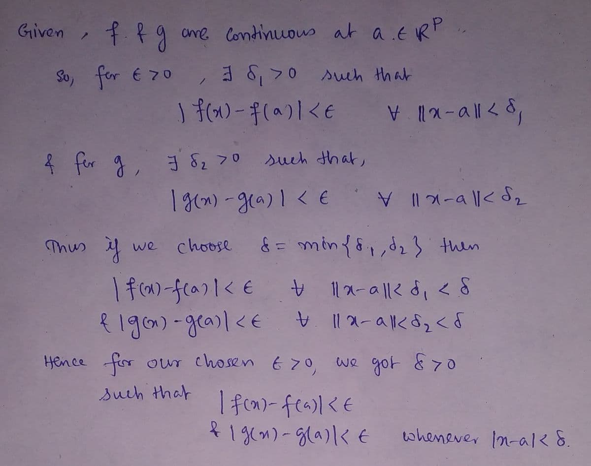 **Continuity of Functions**

**Given:**  
Functions \( f \) and \( g \) are continuous at \( a \in \mathbb{R}^p \).

**For \( f \):**  
For every \( \varepsilon > 0 \), there exists \( \delta_1 > 0 \) such that  
\[ |f(x) - f(a)| < \varepsilon \quad \forall \|x - a\| < \delta_1 \]

**For \( g \):**  
There exists \( \delta_2 > 0 \) such that  
\[ |g(x) - g(a)| < \varepsilon \quad \forall \|x - a\| < \delta_2 \]

Thus, if we choose \( \delta = \min\{\delta_1, \delta_2\} \), then  
\[ |f(x) - f(a)| < \varepsilon \quad \forall \|x - a\| < \delta_1, \delta < \delta \]

\[ |g(x) - g(a)| < \varepsilon \quad \forall \|x - a\| < \delta_2, \delta < \delta \]

**Conclusion:**  
Hence, for our chosen \( \varepsilon > 0 \), we get \( \delta > 0 \) such that  
\[ |f(x) - f(a)| < \varepsilon \]  
and  
\[ |g(x) - g(a)| < \varepsilon \]  
whenever \(\|x - a\| < \delta\).