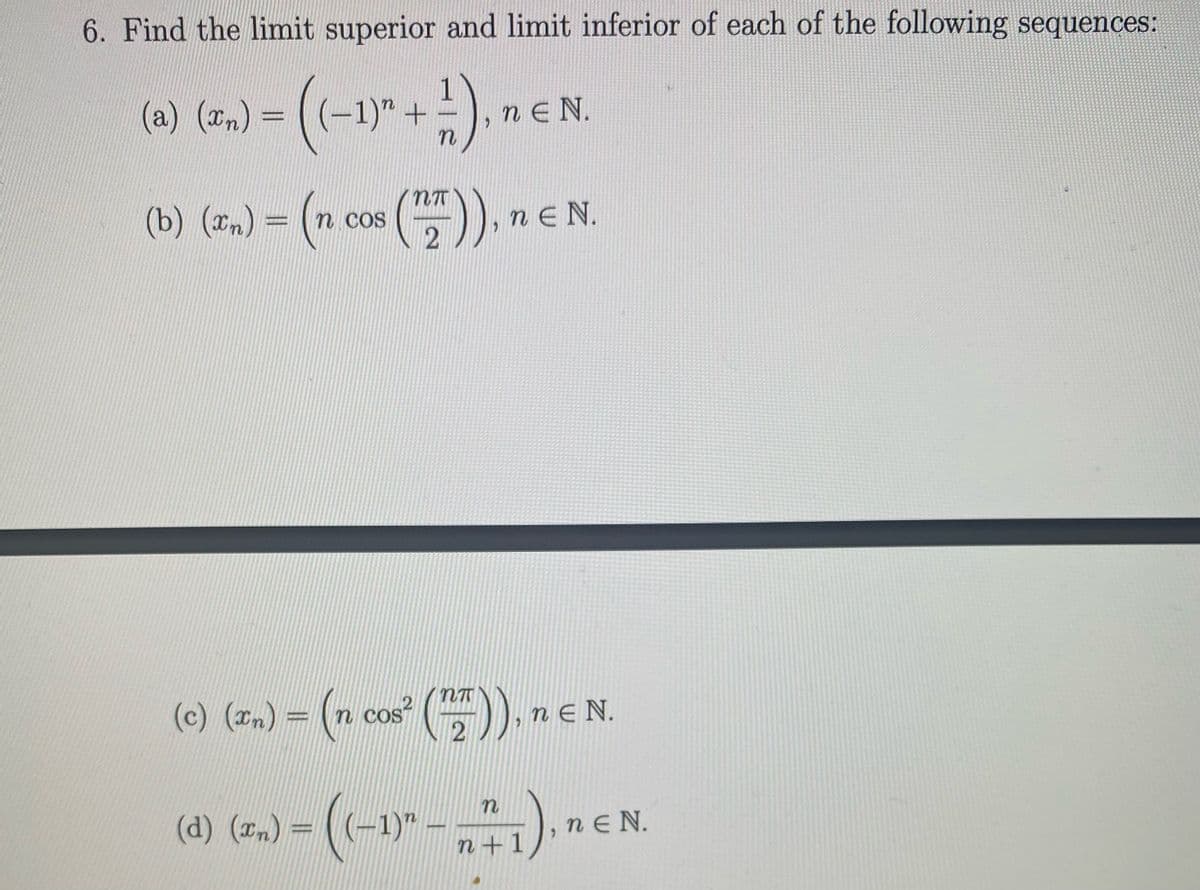 6. Find the limit superior and limit inferior of each of the following sequences:
(6) (7.) = (-1)" + !), n e
n E N.
(b) (=) = (n cos ().
-),nEN.
(c) (zm) = (n cos" (), ne
N.
(d) (n) =
(-1)"
nE N.
n +1
